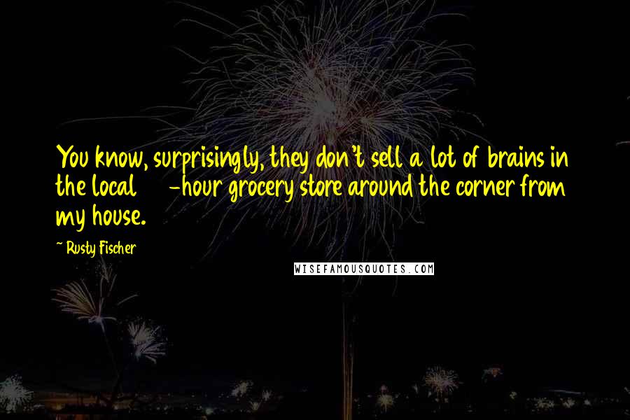 Rusty Fischer Quotes: You know, surprisingly, they don't sell a lot of brains in the local 24-hour grocery store around the corner from my house.