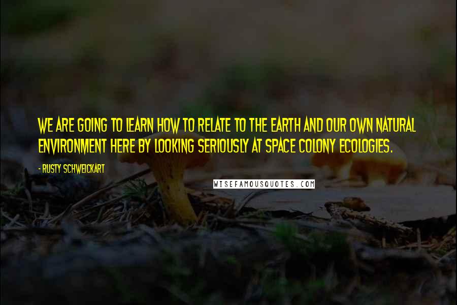 Rusty Schweickart Quotes: We are going to learn how to relate to the Earth and our own natural environment here by looking seriously at space colony ecologies.