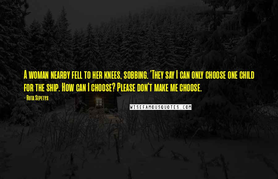 Ruta Sepetys Quotes: A woman nearby fell to her knees, sobbing. 'They say I can only choose one child for the ship. How can I choose? Please don't make me choose.