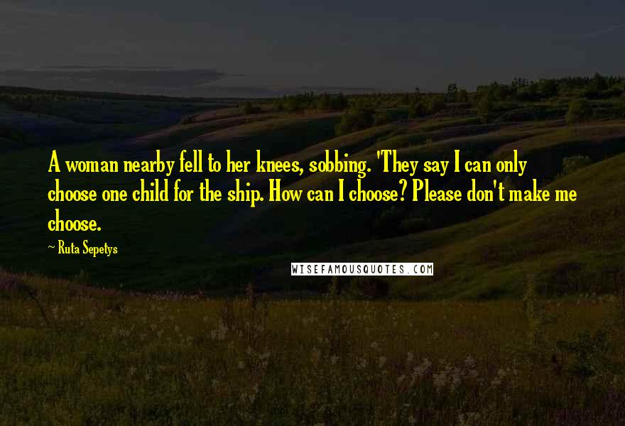 Ruta Sepetys Quotes: A woman nearby fell to her knees, sobbing. 'They say I can only choose one child for the ship. How can I choose? Please don't make me choose.