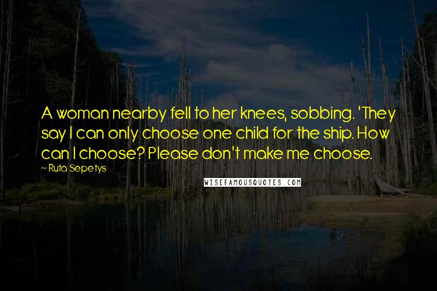 Ruta Sepetys Quotes: A woman nearby fell to her knees, sobbing. 'They say I can only choose one child for the ship. How can I choose? Please don't make me choose.