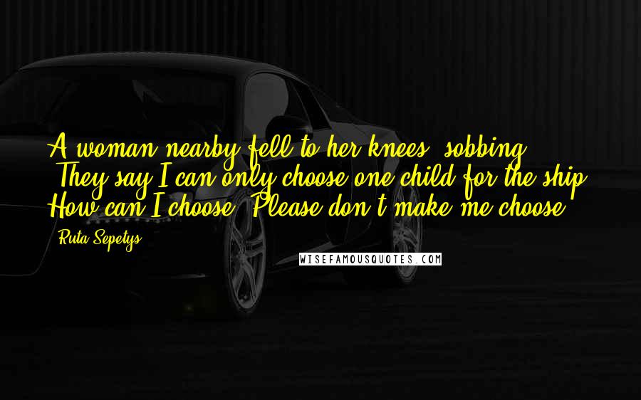 Ruta Sepetys Quotes: A woman nearby fell to her knees, sobbing. 'They say I can only choose one child for the ship. How can I choose? Please don't make me choose.