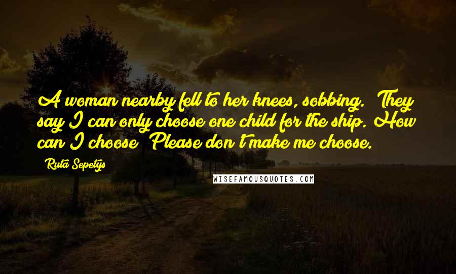 Ruta Sepetys Quotes: A woman nearby fell to her knees, sobbing. 'They say I can only choose one child for the ship. How can I choose? Please don't make me choose.