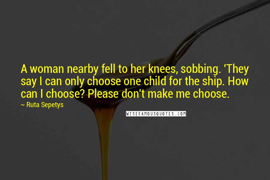 Ruta Sepetys Quotes: A woman nearby fell to her knees, sobbing. 'They say I can only choose one child for the ship. How can I choose? Please don't make me choose.