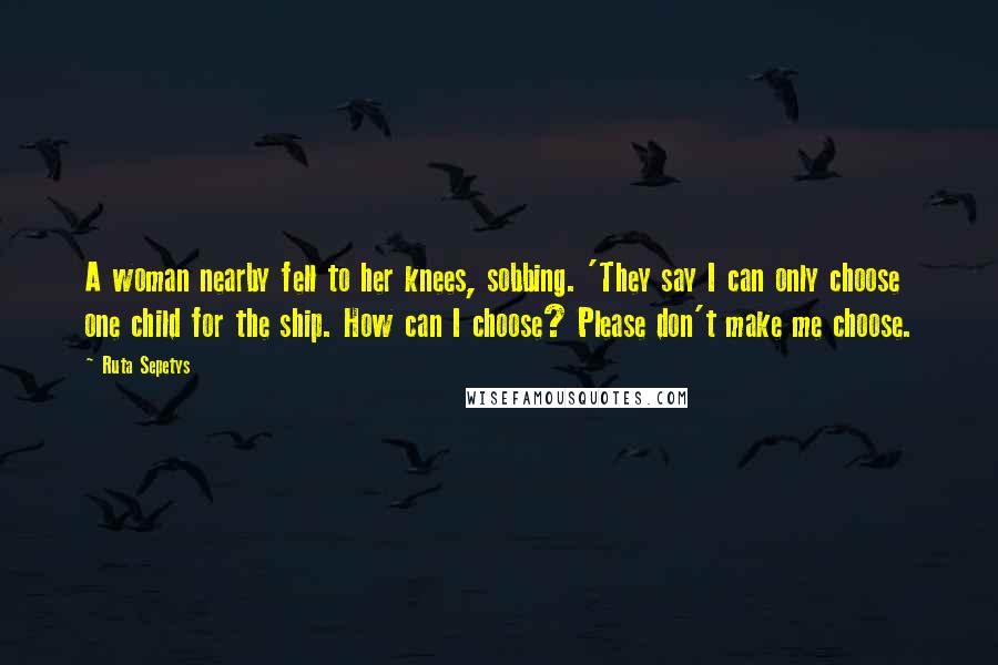 Ruta Sepetys Quotes: A woman nearby fell to her knees, sobbing. 'They say I can only choose one child for the ship. How can I choose? Please don't make me choose.