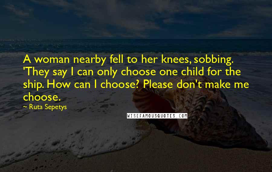 Ruta Sepetys Quotes: A woman nearby fell to her knees, sobbing. 'They say I can only choose one child for the ship. How can I choose? Please don't make me choose.