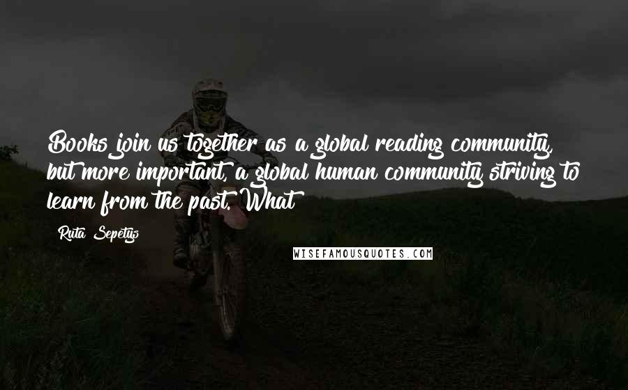 Ruta Sepetys Quotes: Books join us together as a global reading community, but more important, a global human community striving to learn from the past. What