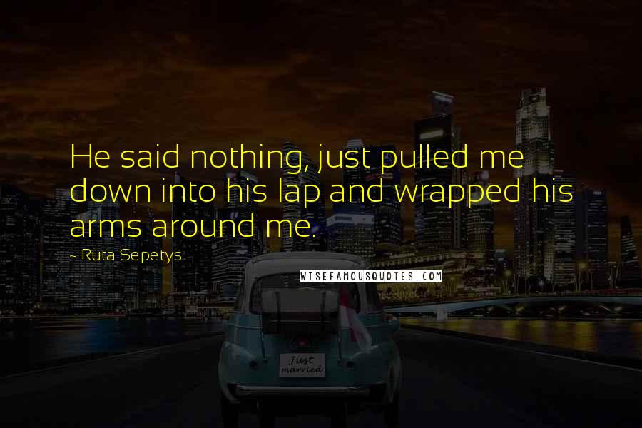 Ruta Sepetys Quotes: He said nothing, just pulled me down into his lap and wrapped his arms around me.