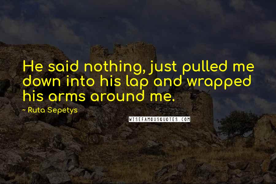 Ruta Sepetys Quotes: He said nothing, just pulled me down into his lap and wrapped his arms around me.