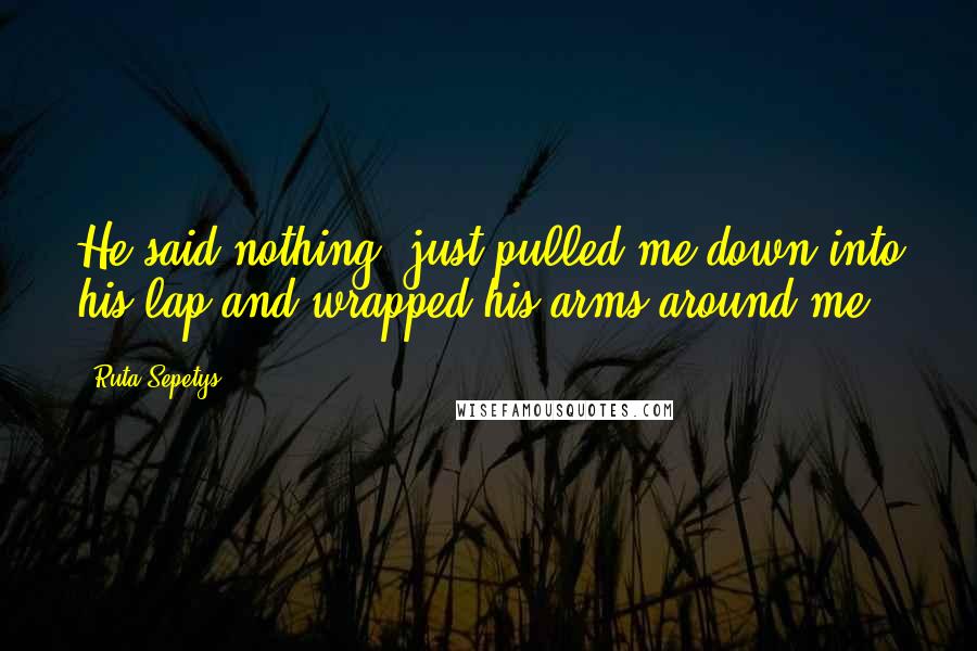 Ruta Sepetys Quotes: He said nothing, just pulled me down into his lap and wrapped his arms around me.