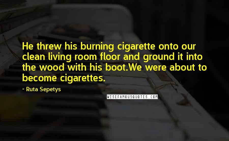 Ruta Sepetys Quotes: He threw his burning cigarette onto our clean living room floor and ground it into the wood with his boot.We were about to become cigarettes.