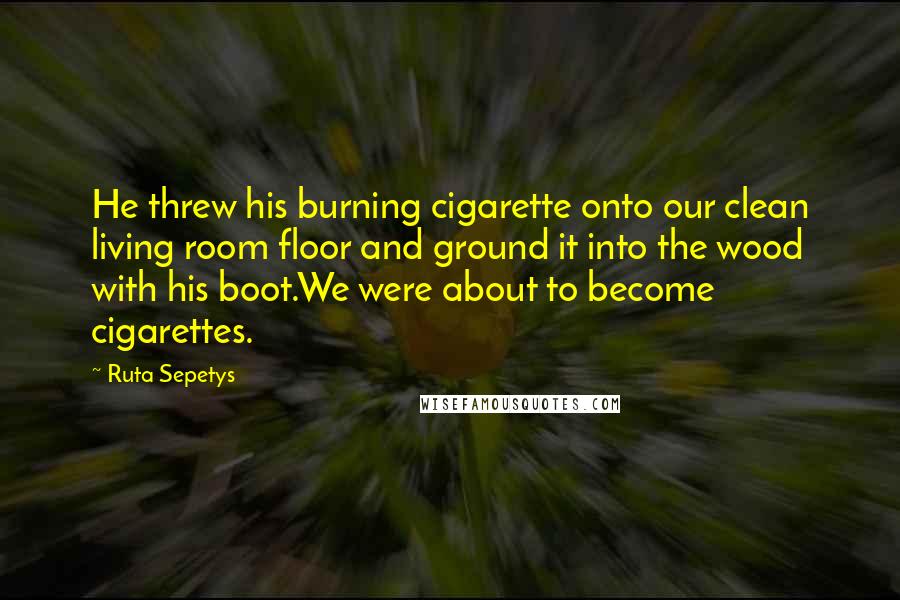 Ruta Sepetys Quotes: He threw his burning cigarette onto our clean living room floor and ground it into the wood with his boot.We were about to become cigarettes.