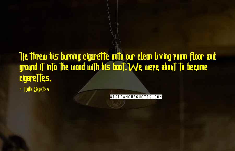 Ruta Sepetys Quotes: He threw his burning cigarette onto our clean living room floor and ground it into the wood with his boot.We were about to become cigarettes.