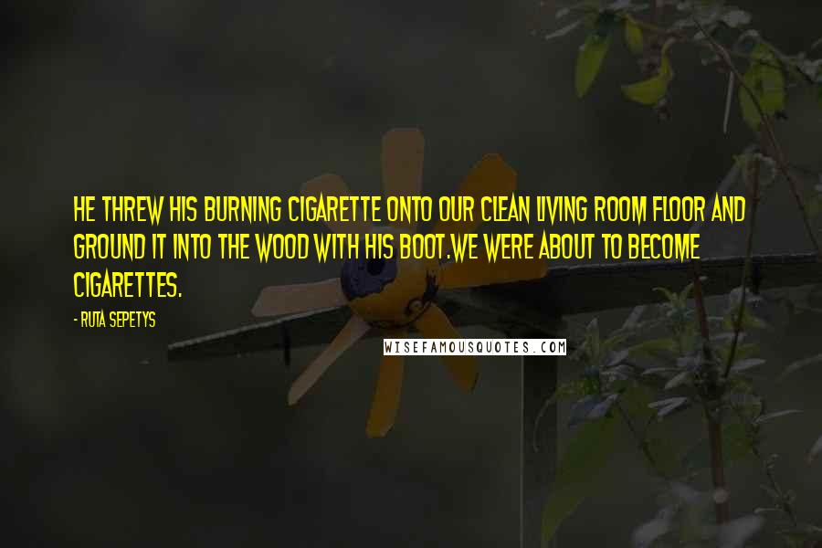 Ruta Sepetys Quotes: He threw his burning cigarette onto our clean living room floor and ground it into the wood with his boot.We were about to become cigarettes.