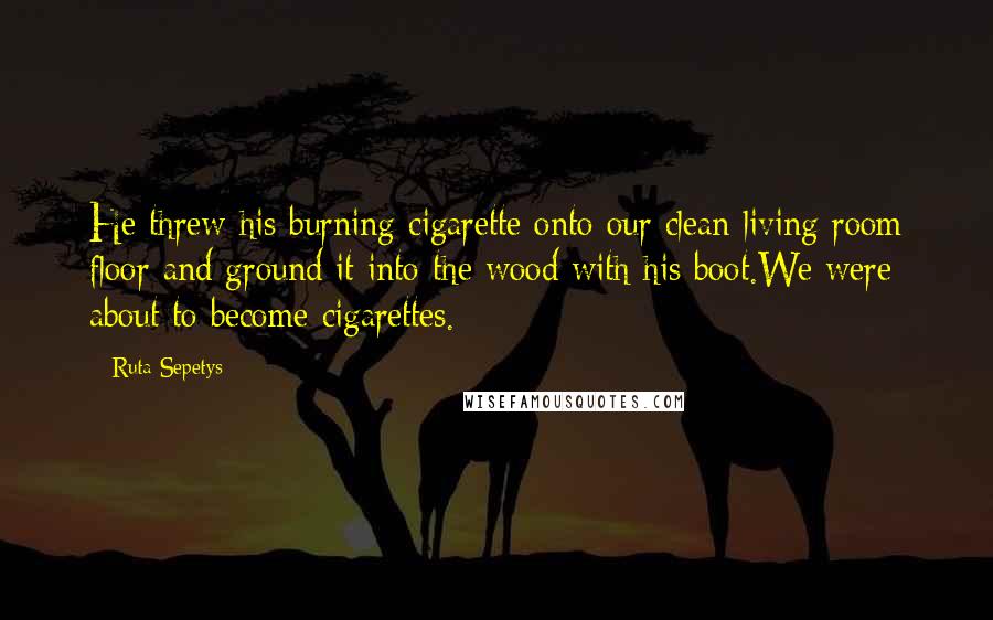 Ruta Sepetys Quotes: He threw his burning cigarette onto our clean living room floor and ground it into the wood with his boot.We were about to become cigarettes.