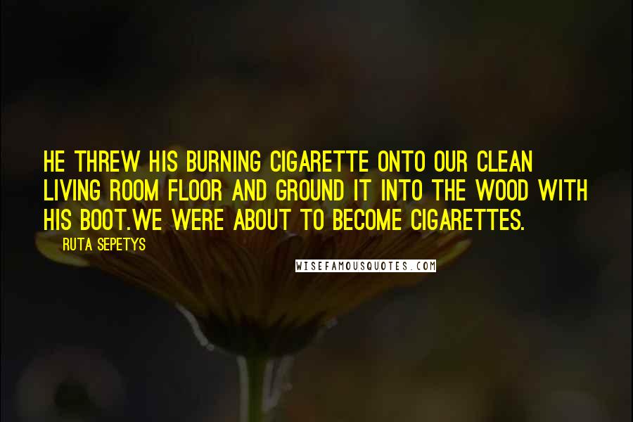 Ruta Sepetys Quotes: He threw his burning cigarette onto our clean living room floor and ground it into the wood with his boot.We were about to become cigarettes.