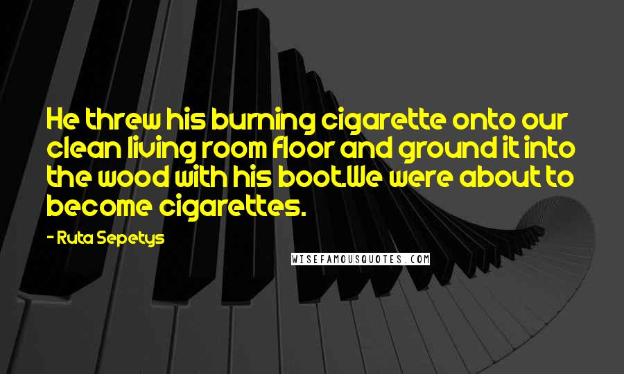 Ruta Sepetys Quotes: He threw his burning cigarette onto our clean living room floor and ground it into the wood with his boot.We were about to become cigarettes.