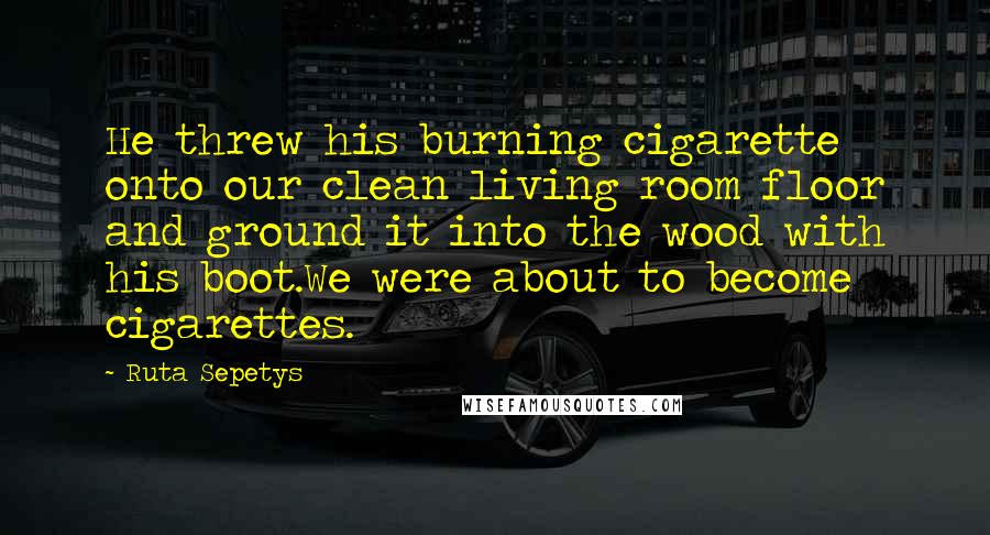 Ruta Sepetys Quotes: He threw his burning cigarette onto our clean living room floor and ground it into the wood with his boot.We were about to become cigarettes.
