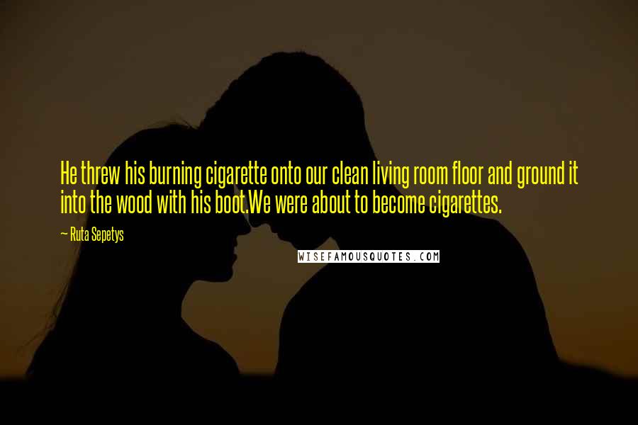 Ruta Sepetys Quotes: He threw his burning cigarette onto our clean living room floor and ground it into the wood with his boot.We were about to become cigarettes.