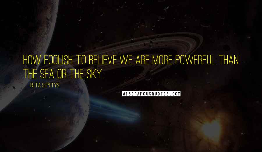 Ruta Sepetys Quotes: How foolish to believe we are more powerful than the sea or the sky.