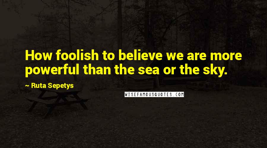 Ruta Sepetys Quotes: How foolish to believe we are more powerful than the sea or the sky.