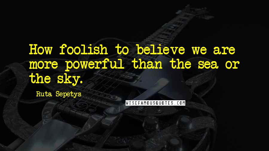 Ruta Sepetys Quotes: How foolish to believe we are more powerful than the sea or the sky.