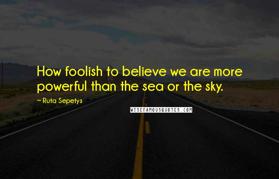 Ruta Sepetys Quotes: How foolish to believe we are more powerful than the sea or the sky.