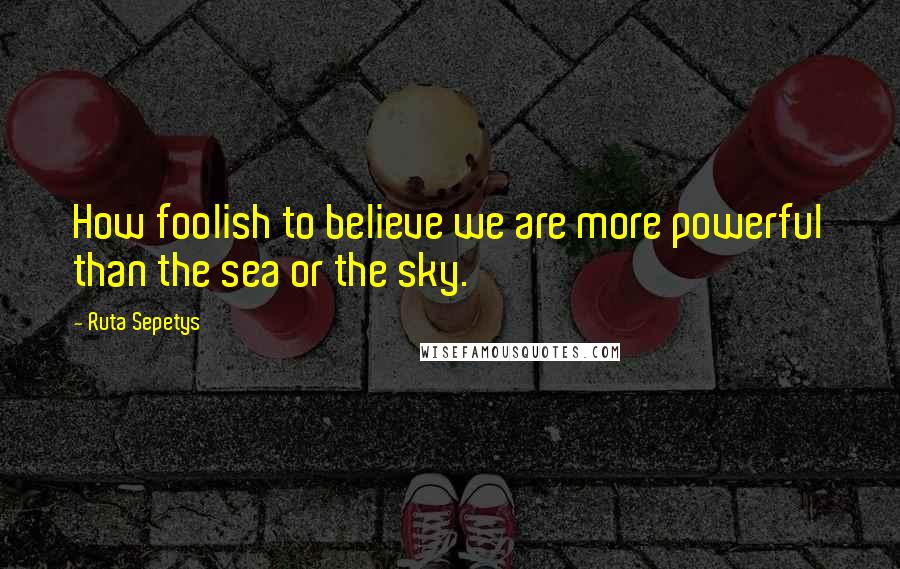 Ruta Sepetys Quotes: How foolish to believe we are more powerful than the sea or the sky.