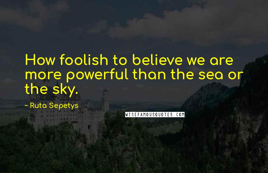 Ruta Sepetys Quotes: How foolish to believe we are more powerful than the sea or the sky.