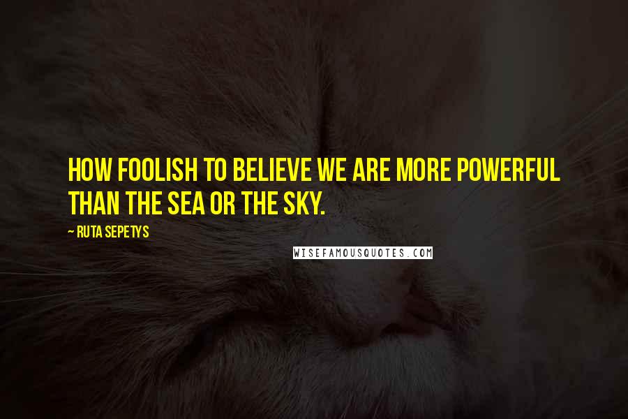 Ruta Sepetys Quotes: How foolish to believe we are more powerful than the sea or the sky.