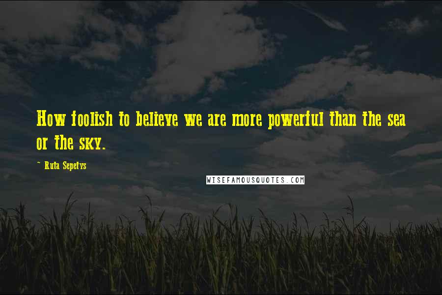 Ruta Sepetys Quotes: How foolish to believe we are more powerful than the sea or the sky.