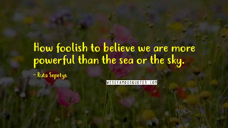 Ruta Sepetys Quotes: How foolish to believe we are more powerful than the sea or the sky.