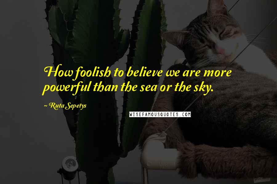 Ruta Sepetys Quotes: How foolish to believe we are more powerful than the sea or the sky.