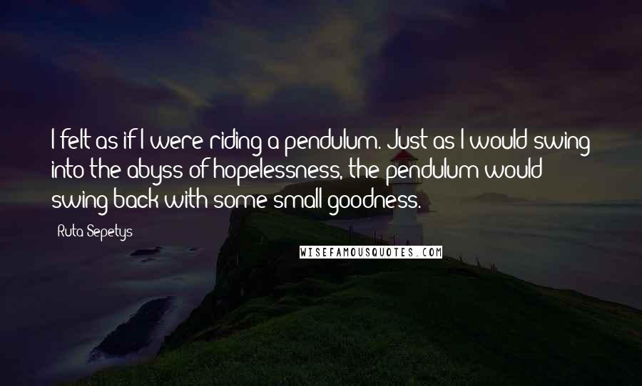 Ruta Sepetys Quotes: I felt as if I were riding a pendulum. Just as I would swing into the abyss of hopelessness, the pendulum would swing back with some small goodness.