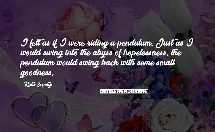 Ruta Sepetys Quotes: I felt as if I were riding a pendulum. Just as I would swing into the abyss of hopelessness, the pendulum would swing back with some small goodness.