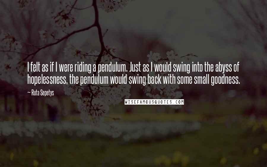 Ruta Sepetys Quotes: I felt as if I were riding a pendulum. Just as I would swing into the abyss of hopelessness, the pendulum would swing back with some small goodness.