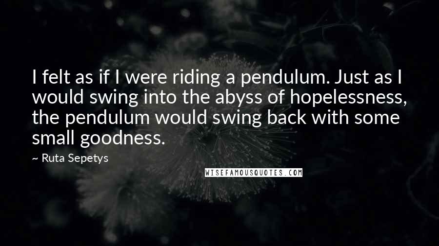 Ruta Sepetys Quotes: I felt as if I were riding a pendulum. Just as I would swing into the abyss of hopelessness, the pendulum would swing back with some small goodness.