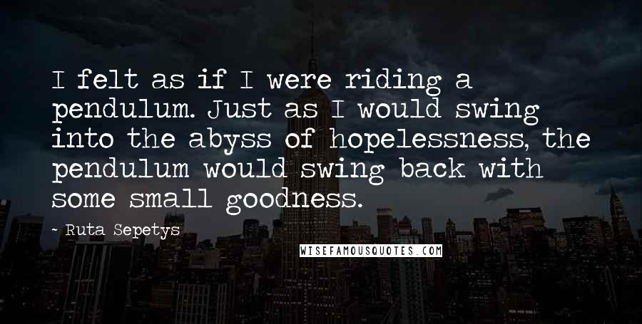 Ruta Sepetys Quotes: I felt as if I were riding a pendulum. Just as I would swing into the abyss of hopelessness, the pendulum would swing back with some small goodness.