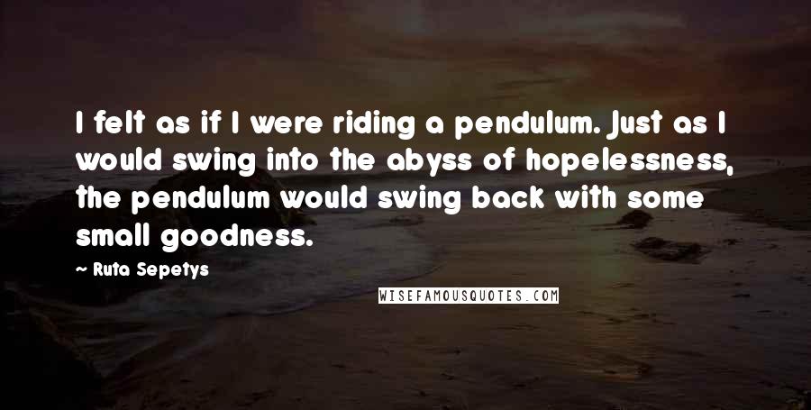 Ruta Sepetys Quotes: I felt as if I were riding a pendulum. Just as I would swing into the abyss of hopelessness, the pendulum would swing back with some small goodness.