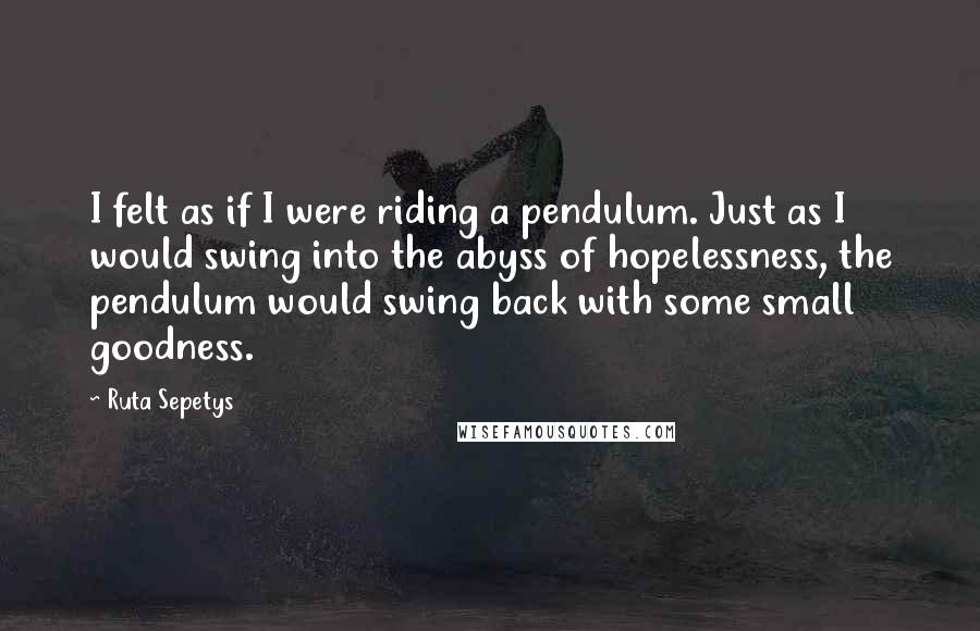 Ruta Sepetys Quotes: I felt as if I were riding a pendulum. Just as I would swing into the abyss of hopelessness, the pendulum would swing back with some small goodness.