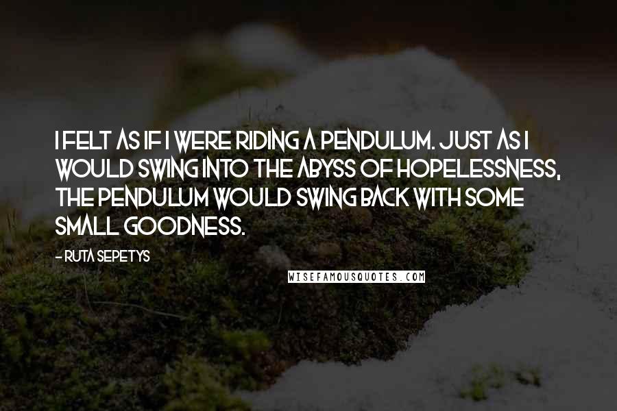 Ruta Sepetys Quotes: I felt as if I were riding a pendulum. Just as I would swing into the abyss of hopelessness, the pendulum would swing back with some small goodness.