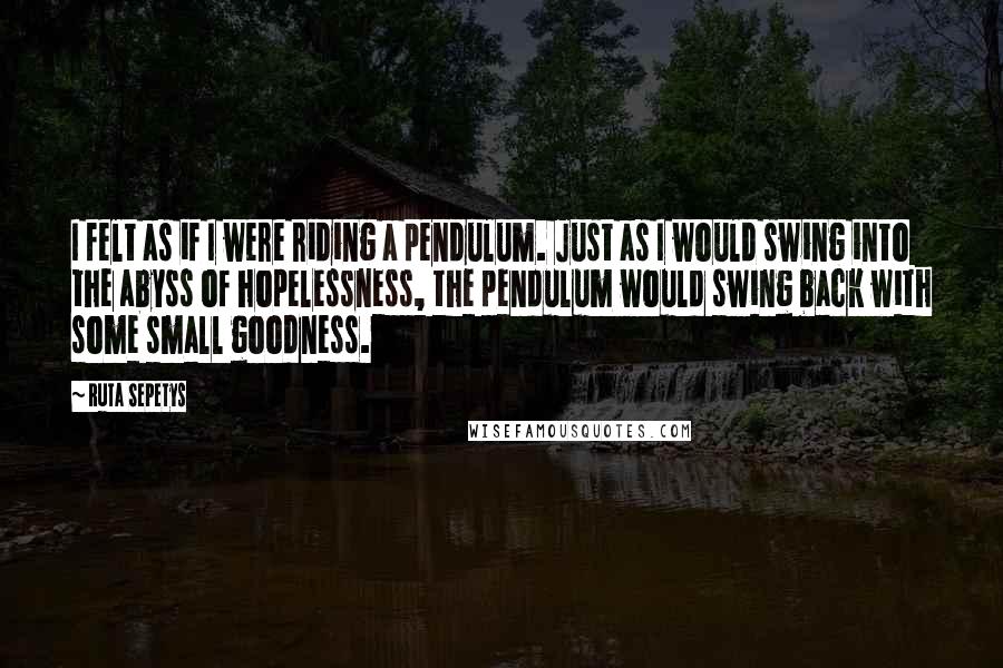 Ruta Sepetys Quotes: I felt as if I were riding a pendulum. Just as I would swing into the abyss of hopelessness, the pendulum would swing back with some small goodness.