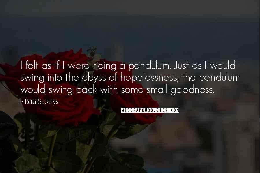 Ruta Sepetys Quotes: I felt as if I were riding a pendulum. Just as I would swing into the abyss of hopelessness, the pendulum would swing back with some small goodness.