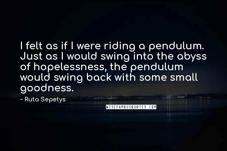 Ruta Sepetys Quotes: I felt as if I were riding a pendulum. Just as I would swing into the abyss of hopelessness, the pendulum would swing back with some small goodness.