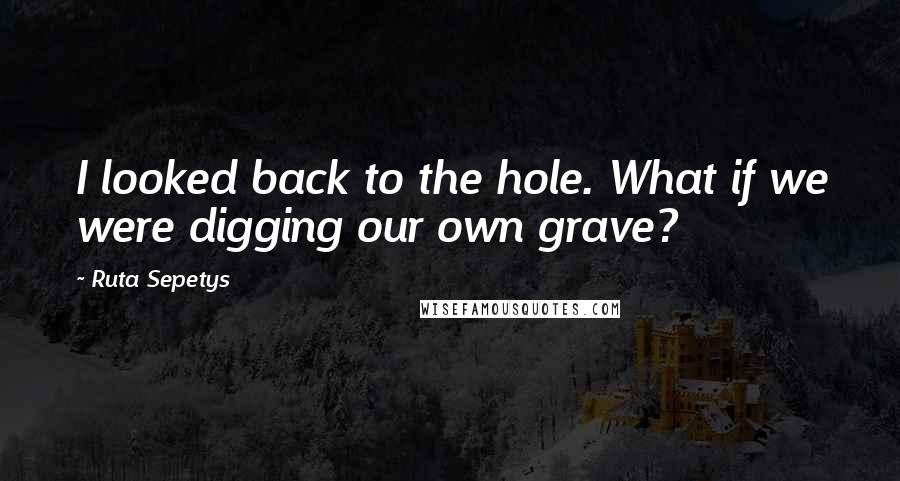 Ruta Sepetys Quotes: I looked back to the hole. What if we were digging our own grave?
