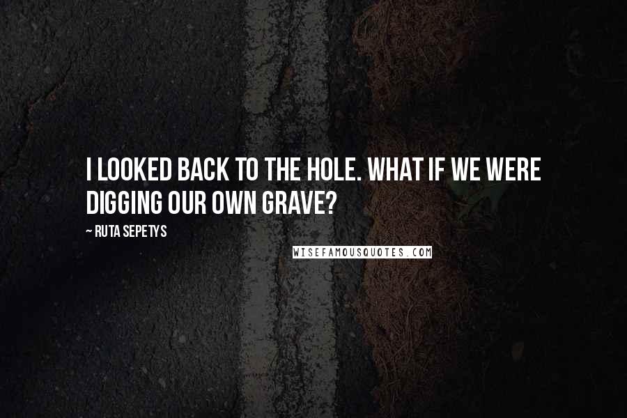 Ruta Sepetys Quotes: I looked back to the hole. What if we were digging our own grave?