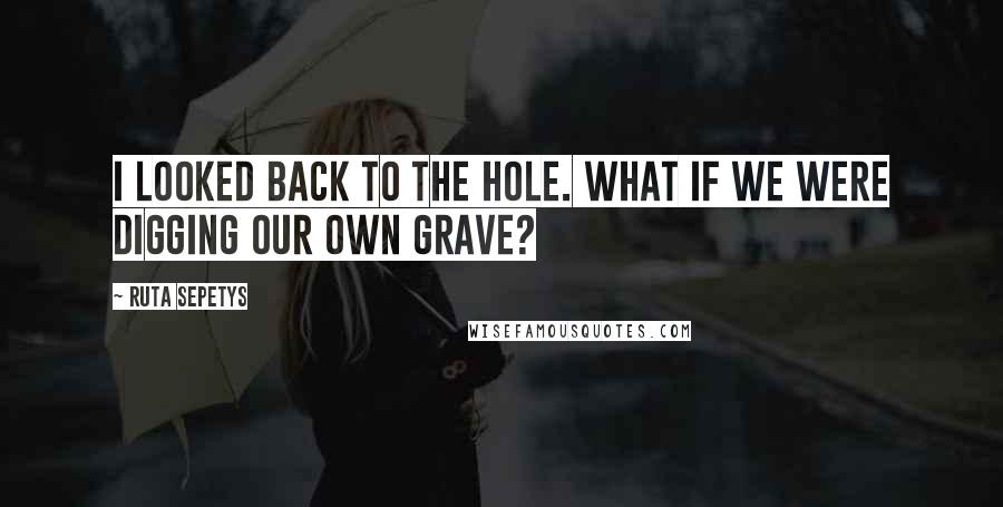 Ruta Sepetys Quotes: I looked back to the hole. What if we were digging our own grave?