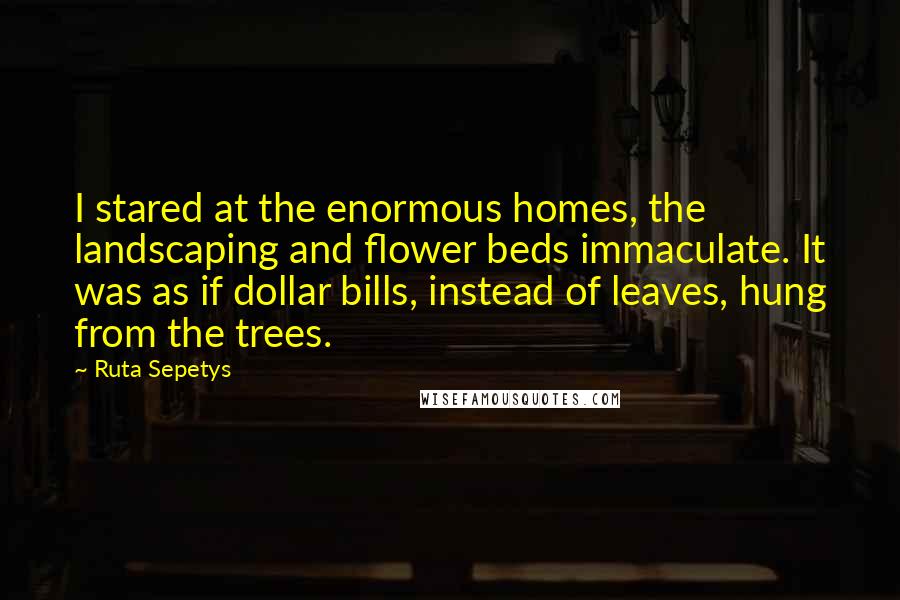 Ruta Sepetys Quotes: I stared at the enormous homes, the landscaping and flower beds immaculate. It was as if dollar bills, instead of leaves, hung from the trees.