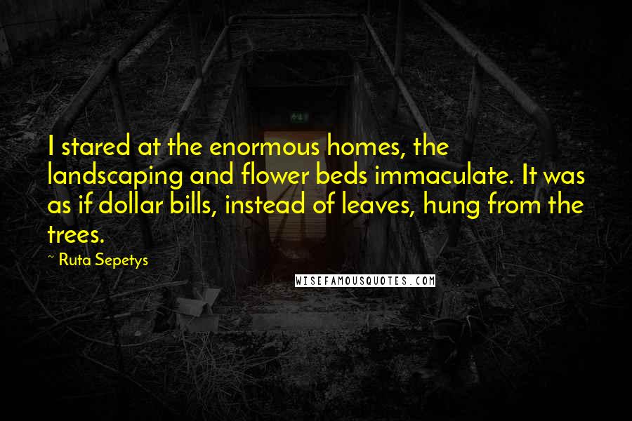 Ruta Sepetys Quotes: I stared at the enormous homes, the landscaping and flower beds immaculate. It was as if dollar bills, instead of leaves, hung from the trees.