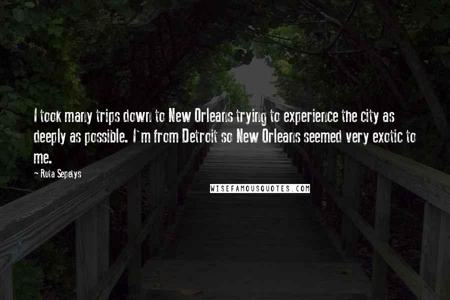 Ruta Sepetys Quotes: I took many trips down to New Orleans trying to experience the city as deeply as possible. I'm from Detroit so New Orleans seemed very exotic to me.